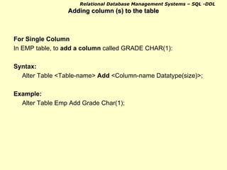 Adding column (s) to the table For Single Column In EMP table, to  add a column  called GRADE CHAR(1): Syntax:  Alter Table <Table-name>  Add  <Column-name Datatype(size)>; Example: Alter Table Emp Add Grade Char(1); 