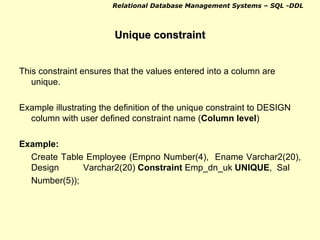 Unique constraint This constraint ensures that the values entered into a column are unique. Example illustrating the definition of the unique constraint to DESIGN column with user defined constraint name ( Column level ) Example: Create Table Employee (Empno Number(4),  Ename Varchar2(20), Design Varchar2(20)  Constraint  Emp_dn_uk  UNIQUE ,  Sal Number(5)); 