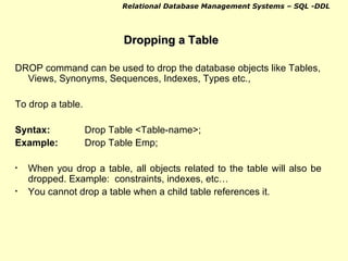 Dropping a Table DROP command can be used to drop the database objects like Tables, Views, Synonyms, Sequences, Indexes, Types etc.,  To drop a table. Syntax: Drop Table <Table-name>; Example: Drop Table Emp; When you drop a table, all objects related to the table will also be dropped. Example:  constraints, indexes, etc… You cannot drop a table when a child table references it. 