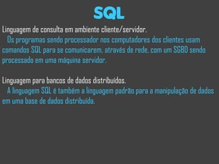 sql
Linguagem de consulta em ambiente cliente/servidor.
  Os programas sendo processador nos computadores dos clientes usam
comandos SQL para se comunicarem, através de rede, com um SGBD sendo
processado em uma máquina servidor.

Linguagem para bancos de dados distribuídos.
  A linguagem SQL é também a linguagem padrão para a manipulação de dados
em uma base de dados distribuída.
 