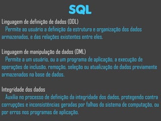sql
Linguagem de definição de dados (DDL)
  Permite ao usuário a definição da estrutura e organização dos dados
armazenados, e das relações existentes entre eles.

Linguagem de manipulação de dados (DML)
  Permite a um usuário, ou a um programa de aplicação, a execução de
operações de inclusão, remoção, seleção ou atualização de dados previamente
armazenados na base de dados.

Integridade dos dados
  Auxilia no processo de definição da integridade dos dados, protegendo contra
corrupções e inconsistências geradas por falhas do sistema de computação, ou
por erros nos programas de aplicação.
 