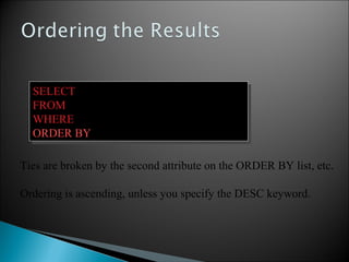 SELECT pname, price, manufacturer
FROM Product
WHERE category=‘gizmo’ AND price > 50
ORDER BY price, pname
SELECT pname, price, manufacturer
FROM Product
WHERE category=‘gizmo’ AND price > 50
ORDER BY price, pname
Ties are broken by the second attribute on the ORDER BY list, etc.
Ordering is ascending, unless you specify the DESC keyword.
 