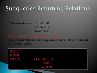 SELECT name
FROM Product
WHERE price > ALL (SELECT price
FROM Purchase
WHERE maker=‘Gizmo-Works’)
SELECT name
FROM Product
WHERE price > ALL (SELECT price
FROM Purchase
WHERE maker=‘Gizmo-Works’)
Product ( pname, price, category, maker)
Find products that are more expensive than all those produced
By “Gizmo-Works”
You can also use: s > ALL R
s > ANY R
EXISTS R
 