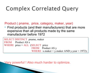 Product ( pname, price, category, maker, year)
 Find products (and their manufacturers) that are more
expensive than all products made by the same
manufacturer before 1972
Very powerful ! Also much harder to optimize.
SELECT DISTINCT pname, maker
FROM Product AS x
WHERE price > ALL (SELECT price
FROM Product AS y
WHERE x.maker = y.maker AND y.year < 1972);
SELECT DISTINCT pname, maker
FROM Product AS x
WHERE price > ALL (SELECT price
FROM Product AS y
WHERE x.maker = y.maker AND y.year < 1972);
 