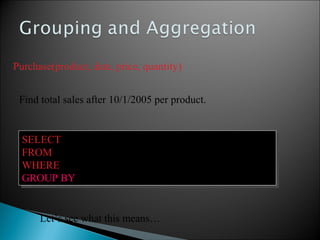 Purchase(product, date, price, quantity)
SELECT product, Sum(price*quantity) AS TotalSales
FROM Purchase
WHERE date > ‘10/1/2005’
GROUP BY product
SELECT product, Sum(price*quantity) AS TotalSales
FROM Purchase
WHERE date > ‘10/1/2005’
GROUP BY product
Let’s see what this means…
Find total sales after 10/1/2005 per product.
 