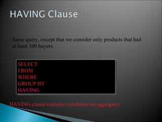 SELECT product, Sum(price * quantity)
FROM Purchase
WHERE date > ‘10/1/2005’
GROUP BY product
HAVING Sum(quantity) > 30
SELECT product, Sum(price * quantity)
FROM Purchase
WHERE date > ‘10/1/2005’
GROUP BY product
HAVING Sum(quantity) > 30
Same query, except that we consider only products that had
at least 100 buyers.
HAVING clause contains conditions on aggregates.
 