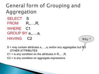 SELECT S
FROM R1,…,Rn
WHERE C1
GROUP BY a1,…,ak
HAVING C2
S = may contain attributes a1,…,ak and/or any aggregates but NO
OTHER ATTRIBUTES
C1 = is any condition on the attributes in R1,…,Rn
C2 = is any condition on aggregate expressions
Why ?
 