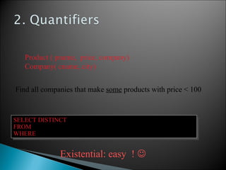 Product ( pname, price, company)
Company( cname, city)
Find all companies that make some products with price < 100
SELECT DISTINCT Company.cname
FROM Company, Product
WHERE Company.cname = Product.company and Product.price < 100
SELECT DISTINCT Company.cname
FROM Company, Product
WHERE Company.cname = Product.company and Product.price < 100
Existential: easy ! 
 