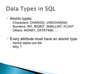  Atomic types:
◦ Characters: CHAR(20), VARCHAR(50)
◦ Numbers: INT, BIGINT, SMALLINT, FLOAT
◦ Others: MONEY, DATETIME, …
 Every attribute must have an atomic type
◦ Hence tables are flat
◦ Why ?
 