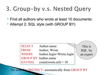  Find all authors who wrote at least 10 documents:
 Attempt 2: SQL style (with GROUP BY)
SELECT Author.name
FROM Author, Wrote
WHERE Author.login=Wrote.login
GROUP BY Author.name
HAVING count(wrote.url) > 10
SELECT Author.name
FROM Author, Wrote
WHERE Author.login=Wrote.login
GROUP BY Author.name
HAVING count(wrote.url) > 10
This is
SQL by
an expert
No need for DISTINCT: automatically from GROUP BY
 
