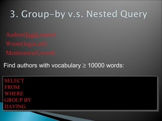 Find authors with vocabulary ≥ 10000 words:
SELECT Author.name
FROM Author, Wrote, Mentions
WHERE Author.login=Wrote.login AND Wrote.url=Mentions.url
GROUP BY Author.name
HAVING count(distinct Mentions.word) > 10000
SELECT Author.name
FROM Author, Wrote, Mentions
WHERE Author.login=Wrote.login AND Wrote.url=Mentions.url
GROUP BY Author.name
HAVING count(distinct Mentions.word) > 10000
Author(login,name)
Wrote(login,url)
Mentions(url,word)
 