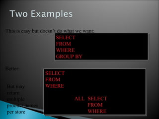 SELECT Store.sname, max(Product.price)
FROM Store, Product
WHERE Store.sid = Product.sid
GROUP BY Store.sid, Store.sname
SELECT Store.sname, max(Product.price)
FROM Store, Product
WHERE Store.sid = Product.sid
GROUP BY Store.sid, Store.sname
SELECT Store.sname, x.pname
FROM Store, Product x
WHERE Store.sid = x.sid and
x.price >=
ALL (SELECT y.price
FROM Product y
WHERE Store.sid = y.sid)
SELECT Store.sname, x.pname
FROM Store, Product x
WHERE Store.sid = x.sid and
x.price >=
ALL (SELECT y.price
FROM Product y
WHERE Store.sid = y.sid)
This is easy but doesn’t do what we want:
Better:
But may
return
multiple
product names
per store
 