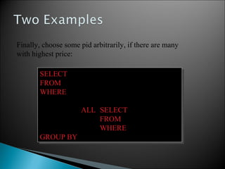 SELECT Store.sname, max(x.pname)
FROM Store, Product x
WHERE Store.sid = x.sid and
x.price >=
ALL (SELECT y.price
FROM Product y
WHERE Store.sid = y.sid)
GROUP BY Store.sname
SELECT Store.sname, max(x.pname)
FROM Store, Product x
WHERE Store.sid = x.sid and
x.price >=
ALL (SELECT y.price
FROM Product y
WHERE Store.sid = y.sid)
GROUP BY Store.sname
Finally, choose some pid arbitrarily, if there are many
with highest price:
 