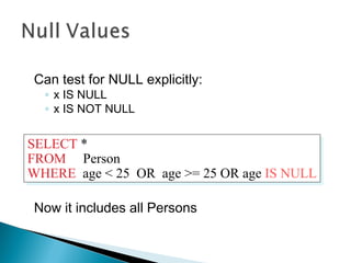 Can test for NULL explicitly:
◦ x IS NULL
◦ x IS NOT NULL
Now it includes all Persons
SELECT *
FROM Person
WHERE age < 25 OR age >= 25 OR age IS NULL
SELECT *
FROM Person
WHERE age < 25 OR age >= 25 OR age IS NULL
 