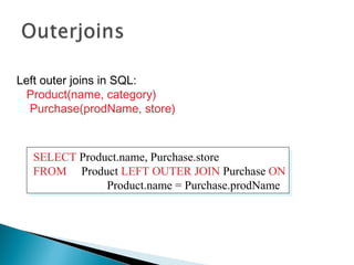 Left outer joins in SQL:
Product(name, category)
Purchase(prodName, store)
SELECT Product.name, Purchase.store
FROM Product LEFT OUTER JOIN Purchase ON
Product.name = Purchase.prodName
SELECT Product.name, Purchase.store
FROM Product LEFT OUTER JOIN Purchase ON
Product.name = Purchase.prodName
 