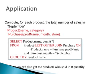 Compute, for each product, the total number of sales in
‘September’
Product(name, category)
Purchase(prodName, month, store)
SELECT Product.name, count(*)
FROM Product LEFT OUTER JOIN Purchase ON
Product.name = Purchase.prodName
and Purchase.month = ‘September’
GROUP BY Product.name
SELECT Product.name, count(*)
FROM Product LEFT OUTER JOIN Purchase ON
Product.name = Purchase.prodName
and Purchase.month = ‘September’
GROUP BY Product.name
Now we also get the products who sold in 0 quantity
 
