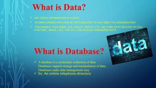 ANY USEFUL INFORMATION IS A DATA
 IN SIMPLE WORDS DATA CAN BE FACTS RELATED TO ANY OBJECT IN CONSIDERATION
 FOR EXAMPLE YOUR NAME, AGE, HEIGHT, WEIGHT, ETC. ARE SOME DATA RELATED TO YOU.
A PICTURE , IMAGE , FILE , PDF ETC. CAN ALSO BE CONSIDERED DATA
What is Data?
What is Database?
 A database is a systematic collection of data.
Databases support storage and manipulation of data.
Databases make data management easy
 Ex: An online telephone directory
 