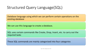 Structured Query Language(SQL)
Database language using which we can perform certain operations on the
existing database
We can use this language to create a database.
SQL uses certain commands like Create, Drop, Insert, etc. to carry out the
required tasks
These SQL commands are mainly categorized into four categories
By: Ms. Rubab For DIT
 
