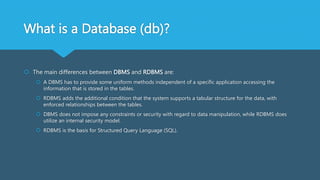 What is a Database (db)?
 The main differences between DBMS and RDBMS are:
 A DBMS has to provide some uniform methods independent of a specific application accessing the
information that is stored in the tables.
 RDBMS adds the additional condition that the system supports a tabular structure for the data, with
enforced relationships between the tables.
 DBMS does not impose any constraints or security with regard to data manipulation, while RDBMS does
utilize an internal security model.
 RDBMS is the basis for Structured Query Language (SQL).
 