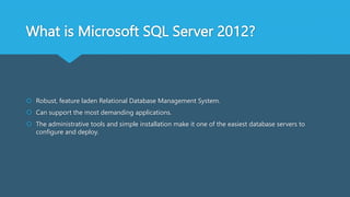 What is Microsoft SQL Server 2012?
 Robust, feature laden Relational Database Management System.
 Can support the most demanding applications.
 The administrative tools and simple installation make it one of the easiest database servers to
configure and deploy.
 