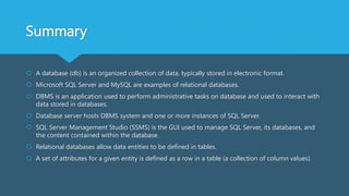 Summary
 A database (db) is an organized collection of data, typically stored in electronic format.
 Microsoft SQL Server and MySQL are examples of relational databases.
 DBMS is an application used to perform administrative tasks on database and used to interact with
data stored in databases.
 Database server hosts DBMS system and one or more instances of SQL Server.
 SQL Server Management Studio (SSMS) is the GUI used to manage SQL Server, its databases, and
the content contained within the database.
 Relational databases allow data entities to be defined in tables.
 A set of attributes for a given entity is defined as a row in a table (a collection of column values).
 