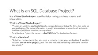 What is an SQL Database Project?
It is a Visual Studio Project specifically for storing database schema and
information.
What is a Visual Studio Project?
◦ "Projects are used in a solution to logically manage, build, and debug the items that make up
your application. The output of a project is usually an executable program (.exe), a dynamic-
link library (.dll) file or a module, among others.“
◦ For a Database Project, the output is a DACPAC (Data-Tier Application Package)
What is a Solution?
◦ "Solutions contain items that you need in order to create your application. A solution
includes one or more projects, plus files and metadata that help define the solution
as a whole."
 