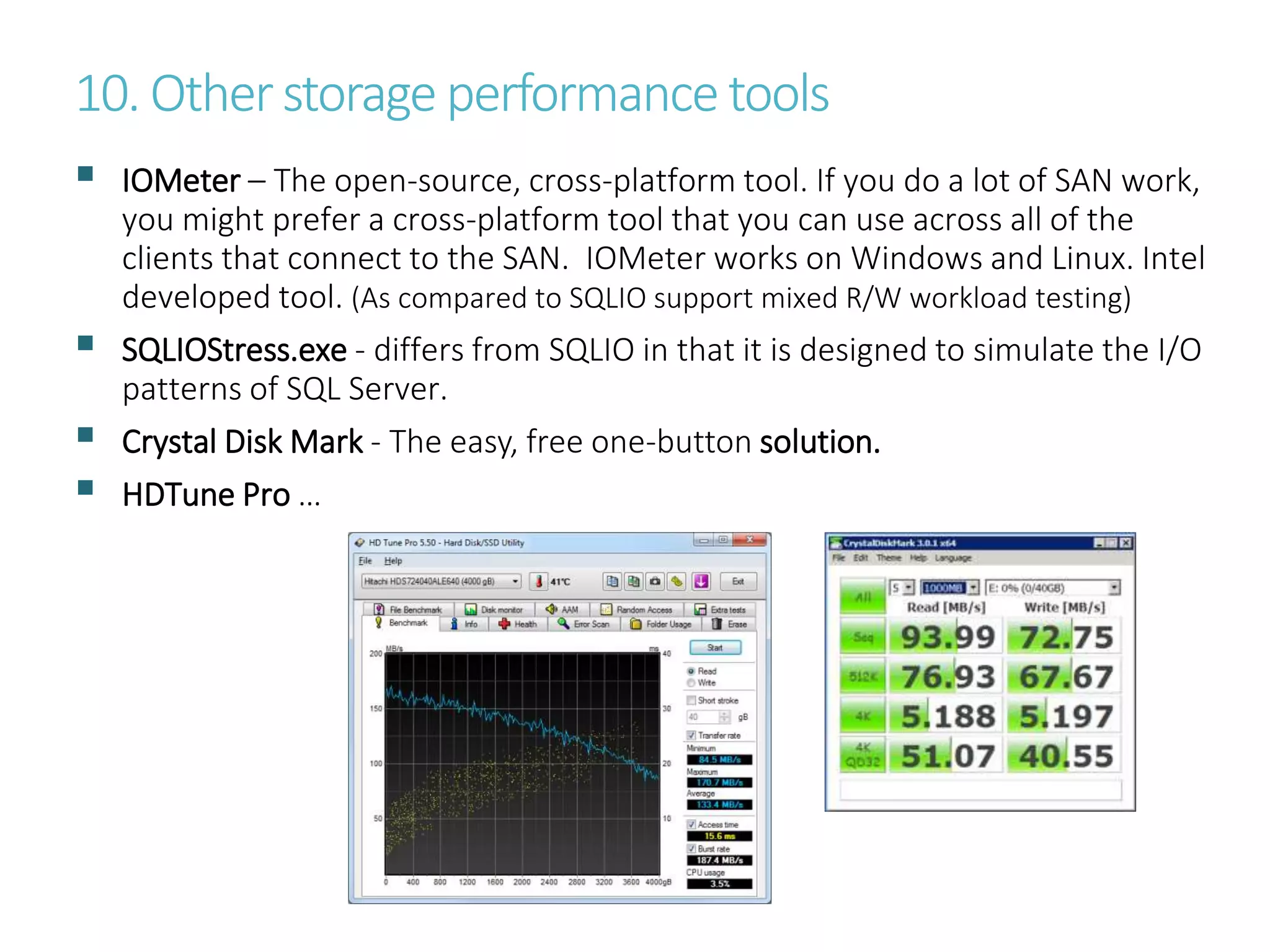 10. Otherstorage performance tools
 IOMeter – The open-source, cross-platform tool. If you do a lot of SAN work,
you might prefer a cross-platform tool that you can use across all of the
clients that connect to the SAN. IOMeter works on Windows and Linux. Intel
developed tool. (As compared to SQLIO support mixed R/W workload testing)
 SQLIOStress.exe - differs from SQLIO in that it is designed to simulate the I/O
patterns of SQL Server.
 Crystal Disk Mark - The easy, free one-button solution.
 HDTune Pro …
 