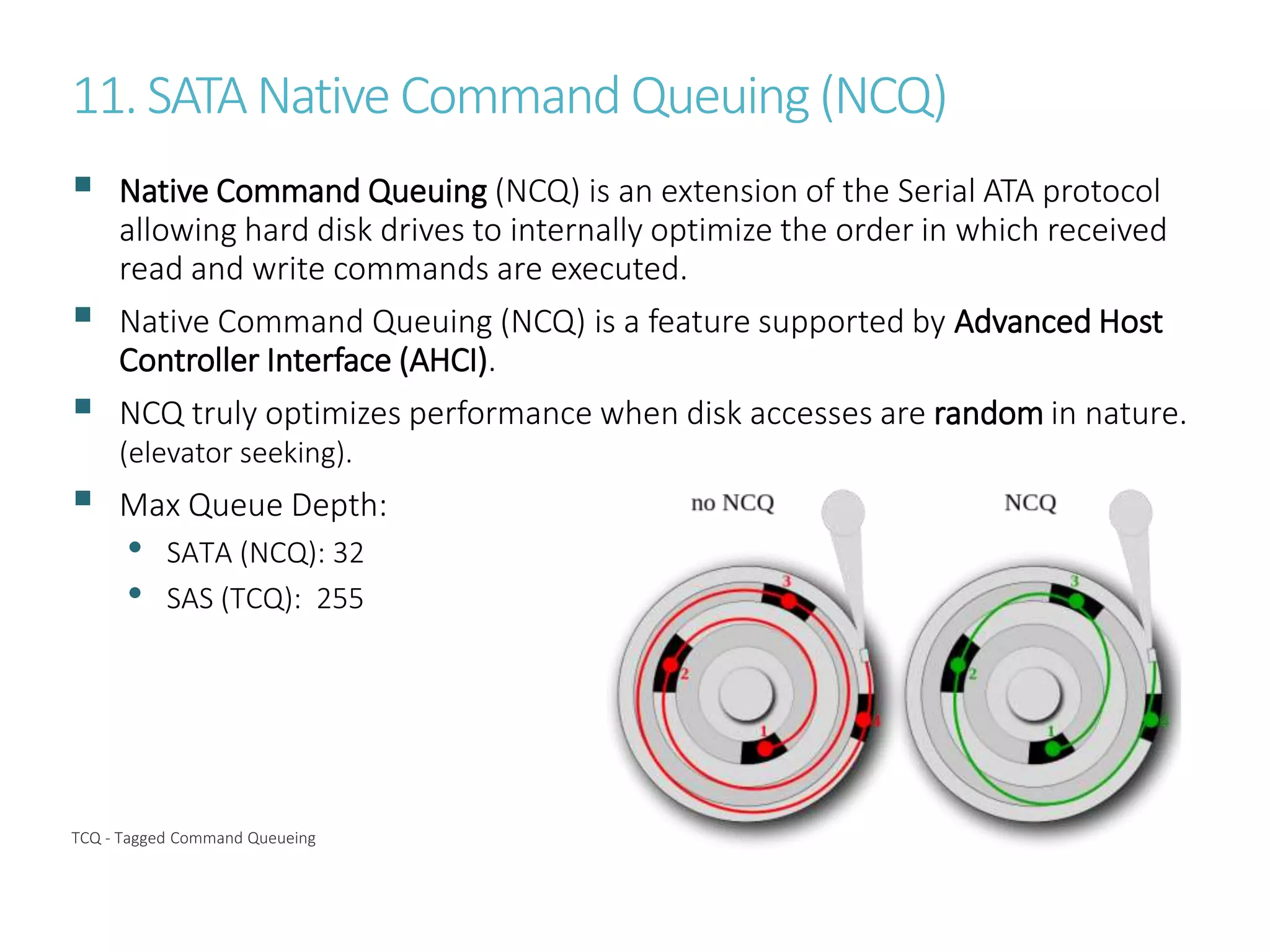 11. SATANative Command Queuing(NCQ)
 Native Command Queuing (NCQ) is an extension of the Serial ATA protocol
allowing hard disk drives to internally optimize the order in which received
read and write commands are executed.
 Native Command Queuing (NCQ) is a feature supported by Advanced Host
Controller Interface (AHCI).
 NCQ truly optimizes performance when disk accesses are random in nature.
(elevator seeking).
 Max Queue Depth:
• SATA (NCQ): 32
• SAS (TCQ): 255
TCQ - Tagged Command Queueing
 