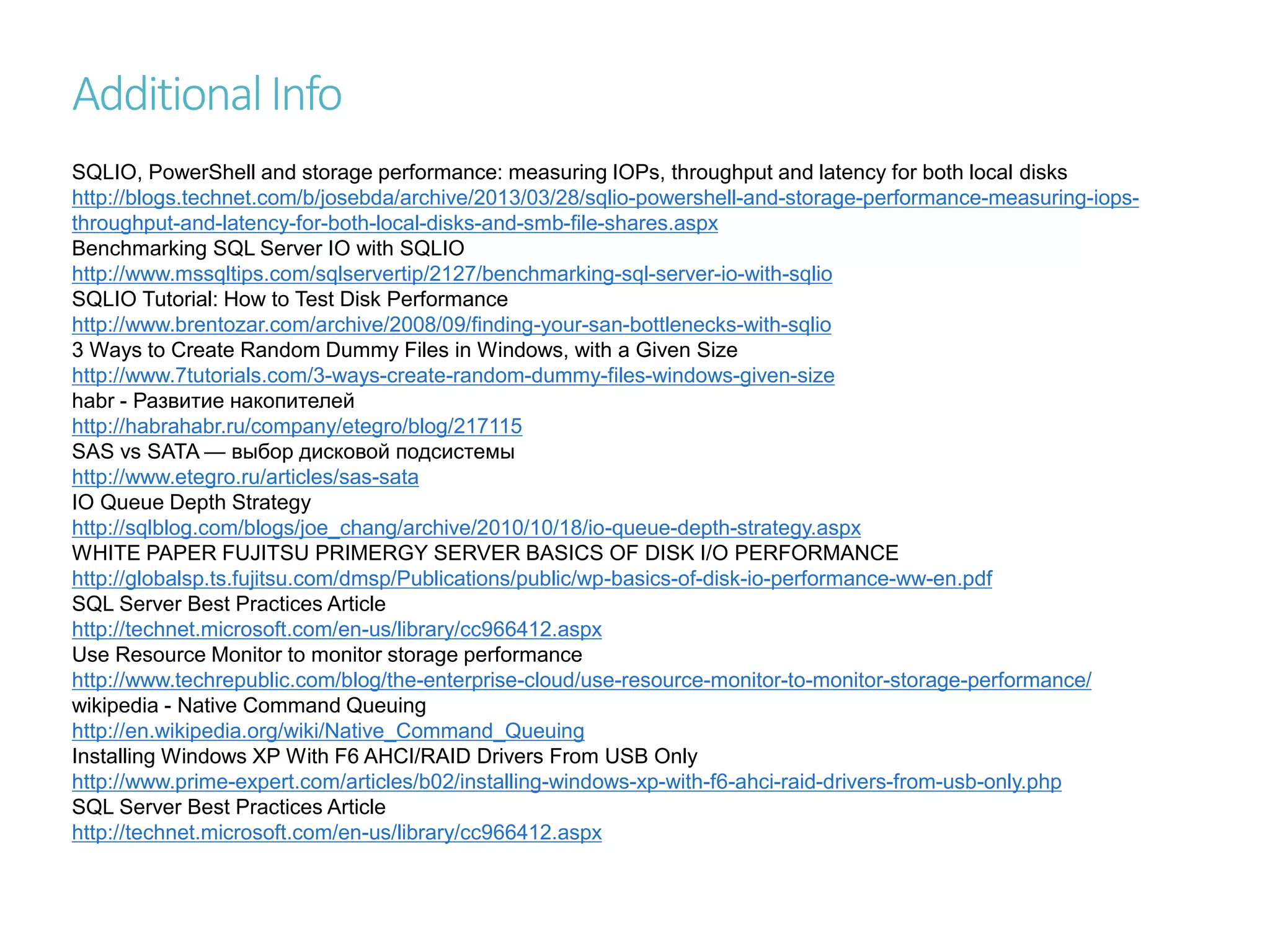 AdditionalInfo
SQLIO, PowerShell and storage performance: measuring IOPs, throughput and latency for both local disks
http://blogs.technet.com/b/josebda/archive/2013/03/28/sqlio-powershell-and-storage-performance-measuring-iops-
throughput-and-latency-for-both-local-disks-and-smb-file-shares.aspx
Benchmarking SQL Server IO with SQLIO
http://www.mssqltips.com/sqlservertip/2127/benchmarking-sql-server-io-with-sqlio
SQLIO Tutorial: How to Test Disk Performance
http://www.brentozar.com/archive/2008/09/finding-your-san-bottlenecks-with-sqlio
3 Ways to Create Random Dummy Files in Windows, with a Given Size
http://www.7tutorials.com/3-ways-create-random-dummy-files-windows-given-size
habr - Развитие накопителей
http://habrahabr.ru/company/etegro/blog/217115
SAS vs SATA — выбор дисковой подсистемы
http://www.etegro.ru/articles/sas-sata
IO Queue Depth Strategy
http://sqlblog.com/blogs/joe_chang/archive/2010/10/18/io-queue-depth-strategy.aspx
WHITE PAPER FUJITSU PRIMERGY SERVER BASICS OF DISK I/O PERFORMANCE
http://globalsp.ts.fujitsu.com/dmsp/Publications/public/wp-basics-of-disk-io-performance-ww-en.pdf
SQL Server Best Practices Article
http://technet.microsoft.com/en-us/library/cc966412.aspx
Use Resource Monitor to monitor storage performance
http://www.techrepublic.com/blog/the-enterprise-cloud/use-resource-monitor-to-monitor-storage-performance/
wikipedia - Native Command Queuing
http://en.wikipedia.org/wiki/Native_Command_Queuing
Installing Windows XP With F6 AHCI/RAID Drivers From USB Only
http://www.prime-expert.com/articles/b02/installing-windows-xp-with-f6-ahci-raid-drivers-from-usb-only.php
SQL Server Best Practices Article
http://technet.microsoft.com/en-us/library/cc966412.aspx
 