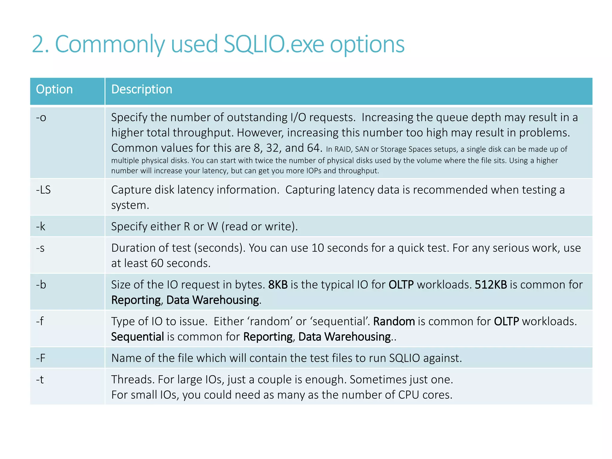 2. Commonly used SQLIO.exe options
Option Description
-o Specify the number of outstanding I/O requests. Increasing the queue depth may result in a
higher total throughput. However, increasing this number too high may result in problems.
Common values for this are 8, 32, and 64. In RAID, SAN or Storage Spaces setups, a single disk can be made up of
multiple physical disks. You can start with twice the number of physical disks used by the volume where the file sits. Using a higher
number will increase your latency, but can get you more IOPs and throughput.
-LS Capture disk latency information. Capturing latency data is recommended when testing a
system.
-k Specify either R or W (read or write).
-s Duration of test (seconds). You can use 10 seconds for a quick test. For any serious work, use
at least 60 seconds.
-b Size of the IO request in bytes. 8KB is the typical IO for OLTP workloads. 512KB is common for
Reporting, Data Warehousing.
-f Type of IO to issue. Either ‘random’ or ‘sequential’. Random is common for OLTP workloads.
Sequential is common for Reporting, Data Warehousing..
-F Name of the file which will contain the test files to run SQLIO against.
-t Threads. For large IOs, just a couple is enough. Sometimes just one.
For small IOs, you could need as many as the number of CPU cores.
 