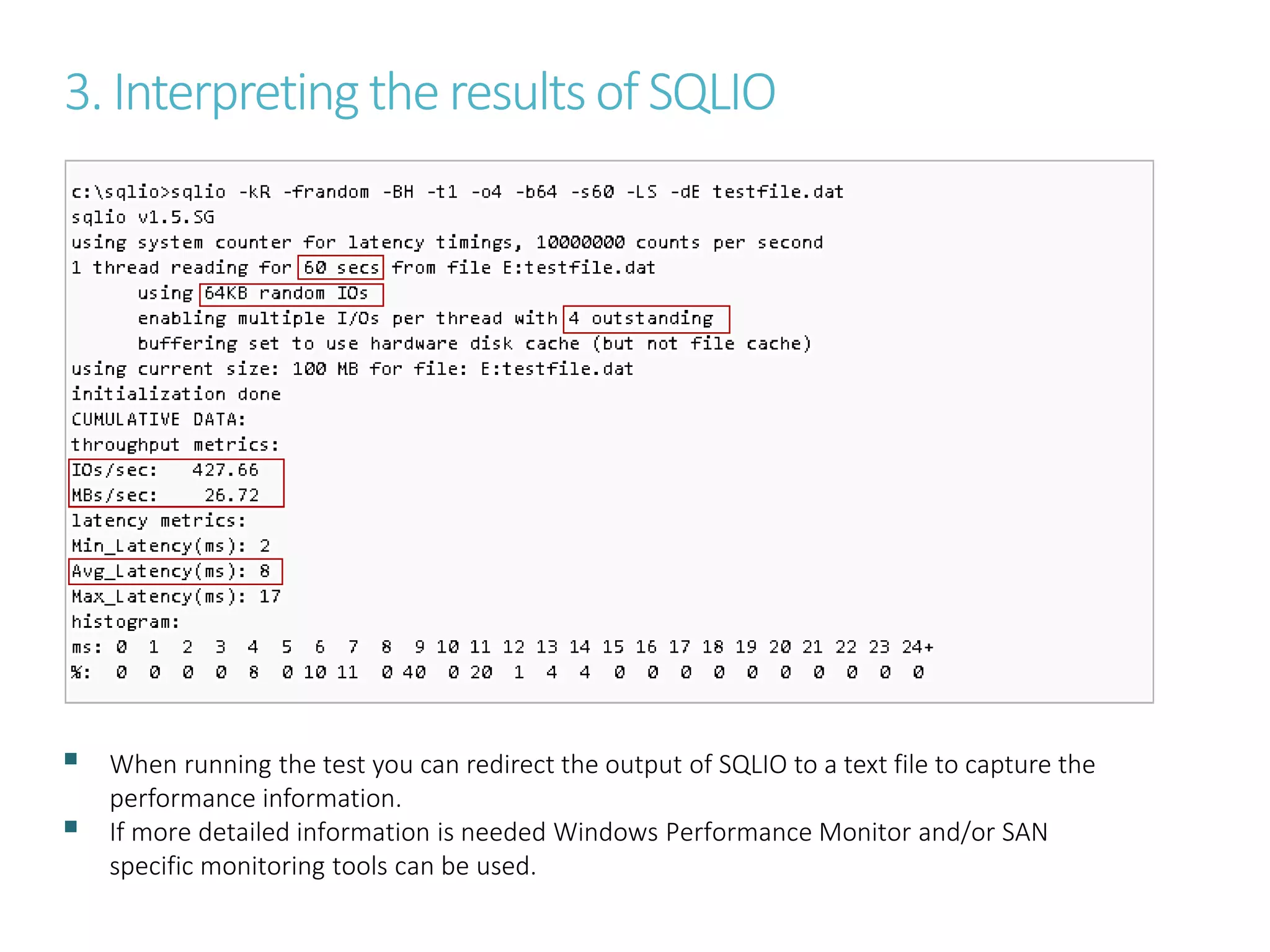 3. Interpretingthe resultsof SQLIO
 When running the test you can redirect the output of SQLIO to a text file to capture the
performance information.
 If more detailed information is needed Windows Performance Monitor and/or SAN
specific monitoring tools can be used.
 