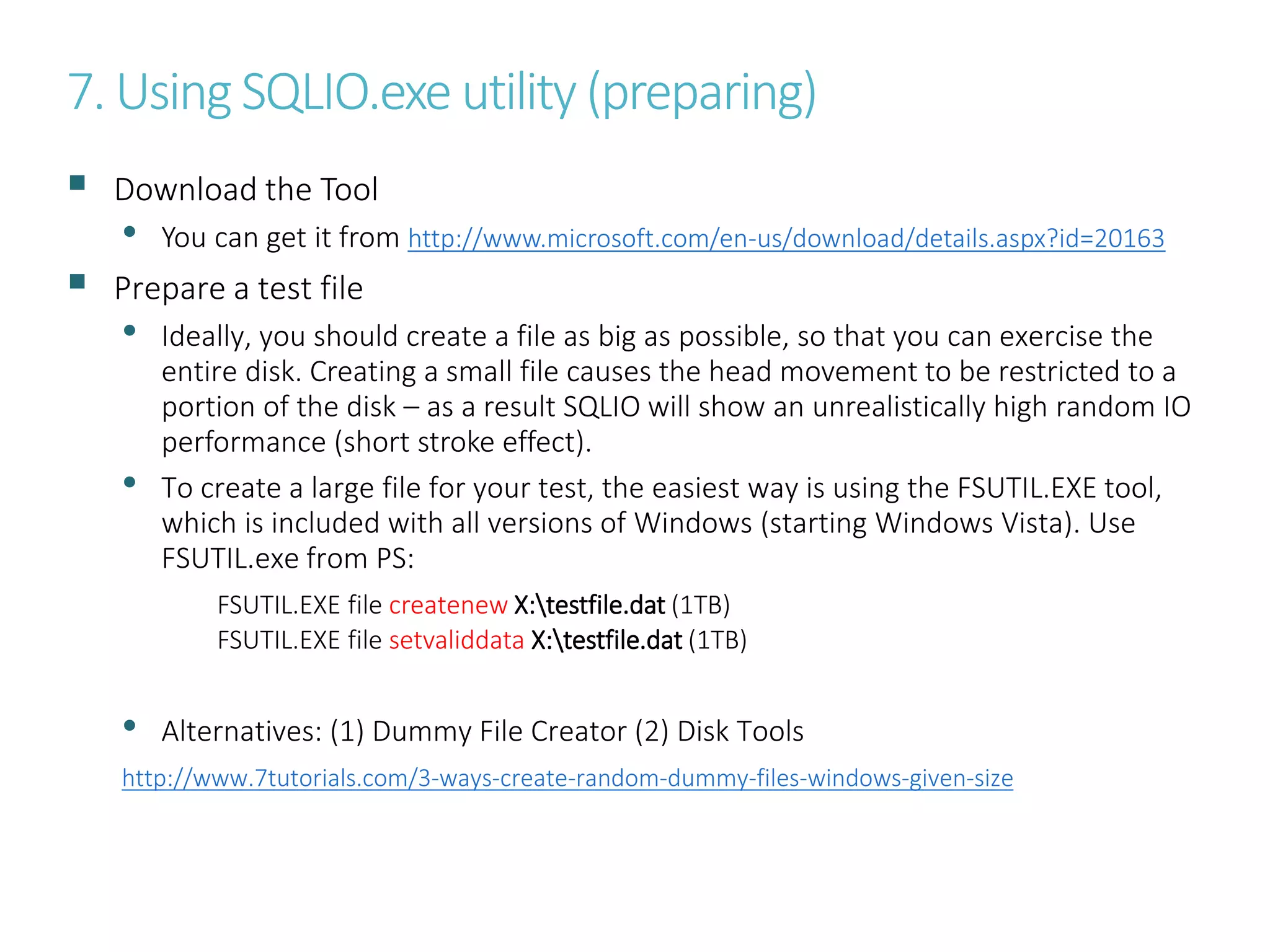 7. Using SQLIO.exe utility (preparing)
 Download the Tool
• You can get it from http://www.microsoft.com/en-us/download/details.aspx?id=20163
 Prepare a test file
• Ideally, you should create a file as big as possible, so that you can exercise the
entire disk. Creating a small file causes the head movement to be restricted to a
portion of the disk – as a result SQLIO will show an unrealistically high random IO
performance (short stroke effect).
• To create a large file for your test, the easiest way is using the FSUTIL.EXE tool,
which is included with all versions of Windows (starting Windows Vista). Use
FSUTIL.exe from PS:
FSUTIL.EXE file createnew X:testfile.dat (1TB)
FSUTIL.EXE file setvaliddata X:testfile.dat (1TB)
• Alternatives: (1) Dummy File Creator (2) Disk Tools
http://www.7tutorials.com/3-ways-create-random-dummy-files-windows-given-size
 