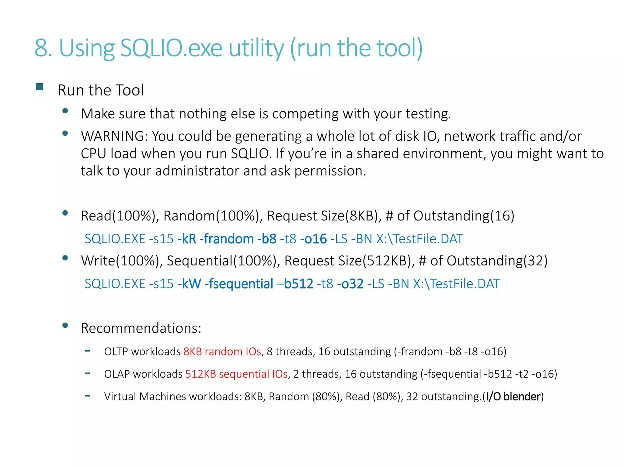 8. Using SQLIO.exe utility (runthe tool)
 Run the Tool
• Make sure that nothing else is competing with your testing.
• WARNING: You could be generating a whole lot of disk IO, network traffic and/or
CPU load when you run SQLIO. If you’re in a shared environment, you might want to
talk to your administrator and ask permission.
• Read(100%), Random(100%), Request Size(8KB), # of Outstanding(16)
SQLIO.EXE -s15 -kR -frandom -b8 -t8 -o16 -LS -BN X:TestFile.DAT
• Write(100%), Sequential(100%), Request Size(512KB), # of Outstanding(32)
SQLIO.EXE -s15 -kW -fsequential –b512 -t8 -o32 -LS -BN X:TestFile.DAT
• Recommendations:
- OLTP workloads 8KB random IOs, 8 threads, 16 outstanding (-frandom -b8 -t8 -o16)
- OLAP workloads 512KB sequential IOs, 2 threads, 16 outstanding (-fsequential -b512 -t2 -o16)
- Virtual Machines workloads: 8KB, Random (80%), Read (80%), 32 outstanding.(I/O blender)
 
