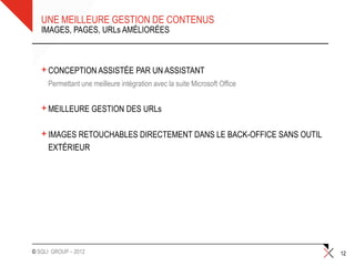 UNE MEILLEURE GESTION DE CONTENUS
   IMAGES, PAGES, URLs AMÉLIORÉES



   + CONCEPTION ASSISTÉE PAR UN ASSISTANT
   • Permettant une meilleure intégration avec la suite Microsoft Office


   + MEILLEURE GESTION DES URLs
   + IMAGES RETOUCHABLES DIRECTEMENT DANS LE BACK-OFFICE SANS OUTIL
     EXTÉRIEUR




© SQLI GROUP – 2012                                                        12
 