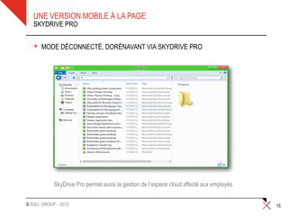 UNE VERSION MOBILE À LA PAGE
   SKYDRIVE PRO


   +   MODE DÉCONNECTÉ, DORÉNAVANT VIA SKYDRIVE PRO




            SkyDrive Pro permet aussi la gestion de l’espace cloud affecté aux employés.


© SQLI GROUP – 2012                                                                        15
 