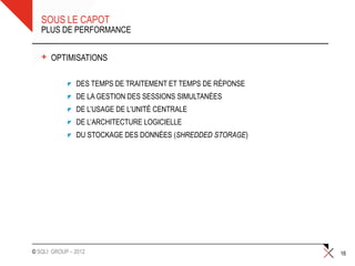 SOUS LE CAPOT
   PLUS DE PERFORMANCE


   +   OPTIMISATIONS

               DES TEMPS DE TRAITEMENT ET TEMPS DE RÉPONSE
               DE LA GESTION DES SESSIONS SIMULTANÉES
               DE L’USAGE DE L’UNITÉ CENTRALE
               DE L’ARCHITECTURE LOGICIELLE
               DU STOCKAGE DES DONNÉES (SHREDDED STORAGE)




© SQLI GROUP – 2012                                          16
 
