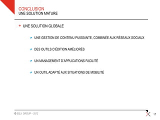 CONCLUSION
   UNE SOLUTION MATURE


   +   UNE SOLUTION GLOBALE

               UNE GESTION DE CONTENU PUISSANTE, COMBINÉE AUX RÉSEAUX SOCIAUX


               DES OUTILS D’ÉDITION AMÉLIORÉS


               UN MANAGEMENT D’APPLICATIONS FACILITÉ


               UN OUTIL ADAPTÉ AUX SITUATIONS DE MOBILITÉ




© SQLI GROUP – 2012                                                             17
 