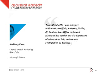 CE QU’EN DIT MICROSOFT
   LE MOT DU CHEF DE PRODUIT




                                SharePoint 2013 : une interface
                               utilisateur simplifiée, moderne, fluide ;
                               déclinaison dans Office 365 quasi
                               identique à la version sur site ; approche
                               résolument sociale, surtout avec
                               l’intégration de Yammer .
Na-Young Kwon

Chef de produit marketing
SharePoint

Microsoft France




© SQLI GROUP – 2012                                                         18
 