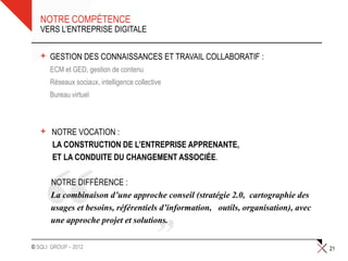 NOTRE COMPÉTENCE
   VERS L’ENTREPRISE DIGITALE


   +   GESTION DES CONNAISSANCES ET TRAVAIL COLLABORATIF :
       •ECM et GED, gestion de contenu
       •Réseaux sociaux, intelligence collective
       •Bureau virtuel



   +    NOTRE VOCATION :
        LA CONSTRUCTION DE L’ENTREPRISE APPRENANTE,
        ET LA CONDUITE DU CHANGEMENT ASSOCIÉE.

        NOTRE DIFFÉRENCE :
        La combinaison d’une approche conseil (stratégie 2.0, cartographie des
        usages et besoins, référentiels d’information, outils, organisation), avec
        une approche projet et solutions.

© SQLI GROUP – 2012                                                                  21
 
