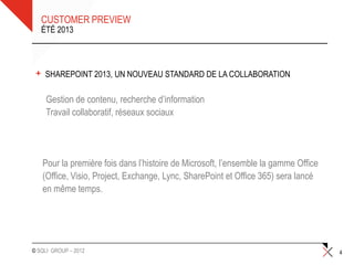 CUSTOMER PREVIEW
     ÉTÉ 2013




 +    SHAREPOINT 2013, UN NOUVEAU STANDARD DE LA COLLABORATION

     •Gestion de contenu, recherche d’information
     •Travail collaboratif, réseaux sociaux




     Pour la première fois dans l’histoire de Microsoft, l’ensemble la gamme Office
     (Office, Visio, Project, Exchange, Lync, SharePoint et Office 365) sera lancé
     en même temps.




© SQLI GROUP – 2012                                                                   4
 