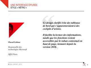 UNE INTERFACE ÉPURÉE
   STYLE « MÉTRO »




                          Ce design clarifié évite des tableaux
                          de bord qui s’apparenteraient à des
                          cockpits d’avions.

                          Il facilite la lecture des informations,
                          tandis que les fonctions restent
Pascal Lebouc
                          accessibles par le ruban contextuel en
                          haut de page, instauré depuis la
Responsable des           version 2010.
technologies Microsoft

SQLI Paris



© SQLI GROUP – 2012                                                  6
 