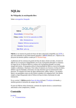 SQLite
De Wikipedia, la enciclopedia libre
Saltar a navegación, búsqueda
SQLite
Desarrollador: D. Richard Hipp
Última versión: 3.6.3 (22 de septiembre de 2008)
S.O.: Multiplataforma
Género: Biblioteca (programación)
Licencia: Dominio público
Sitio Web: sqlite.org
SQLite es un sistema de gestión de bases de datos relacional compatible con ACID, y
que está contenida en una relativamente pequeña (~500KB) librería en C. SQLite es un
proyecto de dominio público creado por D. Richard Hipp.
A diferencia de los sistemas de gestión de base de datos cliente-servidor, el motor de
SQLite no es un proceso independiente con el que el programa principal se comunica.
En lugar de eso, la librería SQLite se enlaza con el programa pasando a ser parte
integral del mismo. El programa utiliza la funcionalidad de SQLite a través de llamadas
simples a subrutinas y funciones. Esto reduce la latencia en el acceso a la base de datos,
debido a que las llamadas a funciones son más eficientes que la comunicación entre
procesos. El conjunto de la base de datos (definiciones, tablas, índices, y los propios
datos), son guardados como un sólo fichero estándar en la máquina host. Este diseño
simple se logra bloqueando todo el fichero de base de datos al principio de cada
transacción.
En su versión 3, SQLite permite bases de datos de hasta 2 Terabytes de tamaño, y
también permite la inclusión de campos tipo BLOB.
El autor de SQLite ofrece formación, contratos de soporte técnico y características
adicionales como compresión y cifrado.
Contenido
[ocultar]
• 1 Características
 