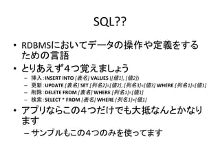 SQL??	
•  RDBMSにおいてデータの操作や定義をする
ための言語	
  
•  とりあえず４つ覚えましょう	
  
–  挿入：INSERT	
  INTO	
  [表名]	
  VALUES	
  ([値1],	
  [値2])	
  
–  更新：UPDATE	
  [表名]	
  SET	
  [列名2]=[値2],	
  [列名3]=[値3]	
  WHERE	
  [列名1]=[値1]	
  	
  
–  削除：DELETE	
  FROM	
  [表名]	
  WHERE	
  [列名1]=[値1]	
  
–  検索：SELECT	
  *	
  FROM	
  [表名]	
  WHERE	
  [列名1]=[値1]	
  
•  アプリならこの４つだけでも大抵なんとかなり
ます	
  
– サンプルもこの４つのみを使ってます	
 