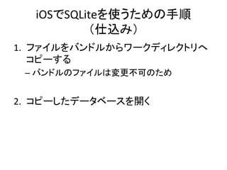 iOSでSQLiteを使うための手順	
  
（仕込み）	
1.  ファイルをバンドルからワークディレクトリへ
コピーする	
  
– バンドルのファイルは変更不可のため	
  
2.  コピーしたデータベースを開く	
  
 