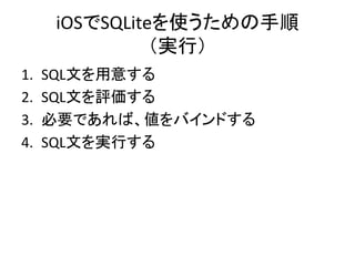 iOSでSQLiteを使うための手順	
  
（実行）	
1.  SQL文を用意する	
  
2.  SQL文を評価する	
  
3.  必要であれば、値をバインドする	
  
4.  SQL文を実行する	
  
 