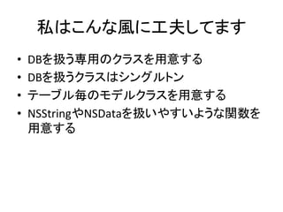 私はこんな風に工夫してます	
•  DBを扱う専用のクラスを用意する	
  
•  DBを扱うクラスはシングルトン	
  
•  テーブル毎のモデルクラスを用意する	
  
•  NSStringやNSDataを扱いやすいような関数を
用意する	
 