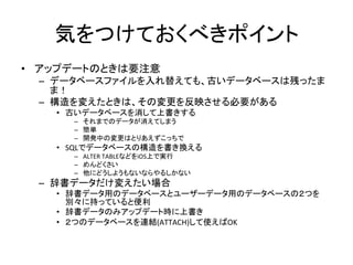 気をつけておくべきポイント	
•  アップデートのときは要注意	
  
–  データベースファイルを入れ替えても、古いデータベースは残ったま
ま！	
  
–  構造を変えたときは、その変更を反映させる必要がある	
  
•  古いデータベースを消して上書きする	
  
–  それまでのデータが消えてしまう	
  
–  簡単	
  
–  開発中の変更はとりあえずこっちで	
  
•  SQLでデータベースの構造を書き換える	
  
–  ALTER	
  TABLEなどをiOS上で実行	
  
–  めんどくさい	
  
–  他にどうしようもないならやるしかない	
  
–  辞書データだけ変えたい場合	
  
•  辞書データ用のデータベースとユーザーデータ用のデータベースの２つを
別々に持っていると便利	
  
•  辞書データのみアップデート時に上書き	
  
•  ２つのデータベースを連結(ATTACH)して使えばOK	
  
 