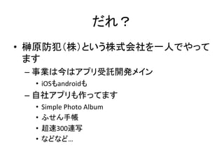 だれ？	
•  榊原防犯（株）という株式会社を一人でやって
ます	
  
– 事業は今はアプリ受託開発メイン	
  
•  iOSもandroidも	
  
– 自社アプリも作ってます	
  
•  Simple	
  Photo	
  Album	
  
•  ふせん手帳	
  
•  超速300連写	
  
•  などなど…	
  
 