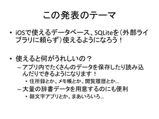 この発表のテーマ	
•  iOSで使えるデータベース、SQLiteを（外部ライ
ブラリに頼らず）使えるようになろう！	
  
•  使えると何がうれしいの？	
  
– アプリ内でたくさんのデータを保存したり読み込
んだりできるようになります！	
  
•  住所録とか、メモ帳とか、閲覧履歴とか…	
  
– 大量の辞書データを用意するのにも便利	
  
•  顔文字アプリとか、まあいろいろ…	
  
 