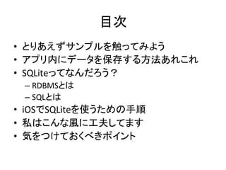 目次	
•  とりあえずサンプルを触ってみよう	
  
•  アプリ内にデータを保存する方法あれこれ	
  
•  SQLiteってなんだろう？	
  
– RDBMSとは	
  
– SQLとは	
  
•  iOSでSQLiteを使うための手順	
  
•  私はこんな風に工夫してます	
  
•  気をつけておくべきポイント	
  
 